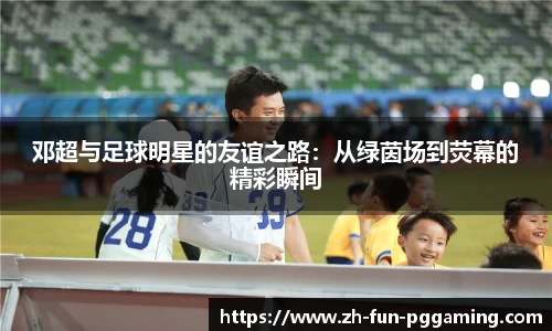 邓超与足球明星的友谊之路：从绿茵场到荧幕的精彩瞬间