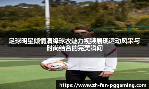足球明星倾情演绎球衣魅力视频展现运动风采与时尚结合的完美瞬间